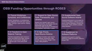 NASA Open-Source Science Initiative
OSSI Funding Opportunities through ROSES
F.16 Supplement for
Software Platforms
Supplemental support to existing
awards for usage of scientific platforms.
Budget TBD.
F.2 Topical Workshops,
Symposia, and Conferences
Events, Hackathons, un-conferences,
and challenges that build open science
skills, Training in open science. Rolling
deadline.
F.7 Support for Open Source
Tools, Frameworks, and
Libraries
Support and maintain open source
tools, frameworks, and libraries that are
significantly used by the SMD
community. $2M awarded in ROSES-20
to 8 programs. Once every 3 years.
F.8 Supplemental Open
Source Software Awards
Supplemental award to encourage the
conversion of legacy software to open
source. $200K awarded in ROSES-20
to 6 awards. Yearly, $250K available,
rolling deadline.
F.15 High Priority
Open-Source Science
Supporting innovative open source
tools, software, frameworks, data
formats, and libraries. Budget ~$1M.
Yearly, rolling deadline.
F.14 Transform to Open
Science Training
Tutorials showcasing open science in
action and NASA cloud data, summer
schools, virtual cohorts. Budget of
$4.5M per year. Once every three
years.
10
 