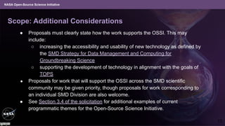 NASA Open-Source Science Initiative
Scope: Additional Considerations
● Proposals must clearly state how the work supports the OSSI. This may
include:
○ increasing the accessibility and usability of new technology as defined by
the SMD Strategy for Data Management and Computing for
Groundbreaking Science
○ supporting the development of technology in alignment with the goals of
TOPS
● Proposals for work that will support the OSSI across the SMD scientific
community may be given priority, though proposals for work corresponding to
an individual SMD Division are also welcome.
● See Section 3.4 of the solicitation for additional examples of current
programmatic themes for the Open-Source Science Initiative.
13
 
