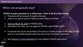 NASA Open-Source Science Initiative
When are proposals due?
HPOSS accepts proposals on a rolling basis. There is No Due Date (NoDD).
● Proposals will be reviewed throughout the year.
● There is no need to submit a Notice of Intent (NOI) for HPOSS.
● Apply by March 29, 2023 for ROSES-2022.
● After March 29, 2023, you may apply for HPOSS under ROSES-2023.
● A proposal may not be resubmitted to the same or another program in the same ROSES
year or to any NoDD program within one year of the most recent submission
● See Section 4.1 of the solicitation for more details on NoDD submissions.
18
 