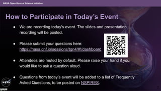 NASA Open-Source Science Initiative
How to Participate in Today’s Event
● We are recording today’s event. The slides and presentation
recording will be posted.
● Please submit your questions here:
https://nasa.cnf.io/sessions/tgn4/#!/dashboard
● Attendees are muted by default. Please raise your hand if you
would like to ask a question aloud.
● Questions from today’s event will be added to a list of Frequently
Asked Questions, to be posted on NSPIRES.
2
 