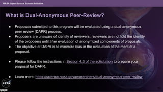 NASA Open-Source Science Initiative
What is Dual-Anonymous Peer-Review?
● Proposals submitted to this program will be evaluated using a dual-anonymous
peer review (DAPR) process.
● Proposers are unaware of identify of reviewers; reviewers are not told the identity
of the proposers until after evaluation of anonymized components of proposals.
● The objective of DAPR is to minimize bias in the evaluation of the merit of a
proposal.
● Please follow the instructions in Section 4.3 of the solicitation to prepare your
proposal for DAPR.
● Learn more: https://science.nasa.gov/researchers/dual-anonymous-peer-review
20
 