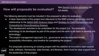NASA Open-Source Science Initiative
How will proposals be evaluated?
The following elements must be included in the proposal to allow for evaluation:
● A clear description of the project and relevance to the SMD science community and the
relationship to the NASA SMD Science Vision and Strategy for Data Management and
Computing for Groundbreaking Science
● The development activities to be undertaken for the project (i.e., the innovative
technology to be developed as part of the project and the work to be done to develop the
technology)
● The project management approach (i.e., governance and development model,
accessibility information, and timeline for completing the project)
For proposals advancing an existing project with the addition of innovative open-source
tools, software, frameworks, data formats, and libraries, there must be clear support from
the leadership of that project. 21
See Section 4 of the solicitation for
full details.
 