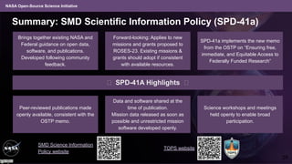 NASA Open-Source Science Initiative
Summary: SMD Scientific Information Policy (SPD-41a)
Data and software shared at the
time of publication.
Mission data released as soon as
possible and unrestricted mission
software developed openly.
Brings together existing NASA and
Federal guidance on open data,
software, and publications.
Developed following community
feedback.
Forward-looking: Applies to new
missions and grants proposed to
ROSES-23. Existing missions &
grants should adopt if consistent
with available resources.
SPD-41a implements the new memo
from the OSTP on “Ensuring free,
immediate, and Equitable Access to
Federally Funded Research”
🠋 SPD-41A Highlights 🠋
Science workshops and meetings
held openly to enable broad
participation.
Peer-reviewed publications made
openly available, consistent with the
OSTP memo.
SMD Science Information
Policy website
TOPS website
28
 