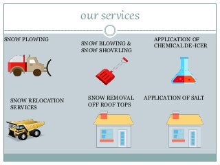 our services
SNOW PLOWING
SNOW BLOWING &
SNOW SHOVELING
APPLICATION OF
CHEMICAL DE-ICER
SNOW RELOCATION
SERVICES
SNOW REMOVAL
OFF ROOF TOPS
APPLICATION OF SALT
 