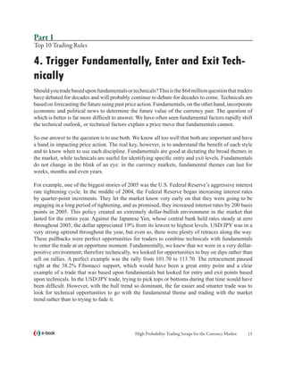 Part 1
Top 10 Trading Rules

4. Trigger Fundamentally, Enter and Exit Tech-
nically
Should you trade based upon fundamentals or technicals? This is the $64 million question that traders
have debated for decades and will probably continue to debate for decades to come. Technicals are
based on forecasting the future using past price action. Fundamentals, on the other hand, incorporate
economic and political news to determine the future value of the currency pair. The question of
which is better is far more difficult to answer. We have often seen fundamental factors rapidly shift
the technical outlook, or technical factors explain a price move that fundamentals cannot.

So our answer to the question is to use both. We know all too well that both are important and have
a hand in impacting price action. The real key, however, is to understand the benefit of each style
and to know when to use each discipline. Fundamentals are good at dictating the broad themes in
the market, while technicals are useful for identifying specific entry and exit levels. Fundamentals
do not change in the blink of an eye: in the currency markets, fundamental themes can last for
weeks, months and even years.

For example, one of the biggest stories of 2005 was the U.S. Federal Reserve’s aggressive interest
rate tightening cycle. In the middle of 2004, the Federal Reserve began increasing interest rates
by quarter-point increments. They let the market know very early on that they were going to be
engaging in a long period of tightening, and as promised, they increased interest rates by 200 basis
points in 2005. This policy created an extremely dollar-bullish environment in the market that
lasted for the entire year. Against the Japanese Yen, whose central bank held rates steady at zero
throughout 2005, the dollar appreciated 19% from its lowest to highest levels. USD/JPY was in a
very strong uptrend throughout the year, but even so, there were plenty of retraces along the way.
These pullbacks were perfect opportunities for traders to combine technicals with fundamentals
to enter the trade at an opportune moment. Fundamentally, we knew that we were in a very dollar-
positive environment; therefore technically, we looked for opportunities to buy on dips rather than
sell on rallies. A perfect example was the rally from 101.70 to 113.70. The retracement paused
right at the 38.2% Fibonacci support, which would have been a great entry point and a clear
example of a trade that was based upon fundamentals but looked for entry and exit points based
upon technicals. In the USD/JPY trade, trying to pick tops or bottoms during that time would have
been difficult. However, with the bull trend so dominant, the far easier and smarter trade was to
look for technical opportunities to go with the fundamental theme and trading with the market
trend rather than to trying to fade it.




   e-book                                     High Probability Trading Setups for the Currency Market   11
 