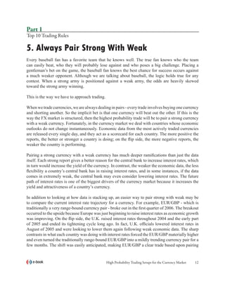 Part 1
Top 10 Trading Rules

5. Always Pair Strong With Weak
Every baseball fan has a favorite team that he knows well. The true fan knows who the team
can easily beat, who they will probably lose against and who poses a big challenge. Placing a
gentleman’s bet on the game, the baseball fan knows the best chance for success occurs against
a much weaker opponent. Although we are talking about baseball, the logic holds true for any
contest. When a strong army is positioned against a weak army, the odds are heavily skewed
toward the strong army winning.

This is the way we have to approach trading.

When we trade currencies, we are always dealing in pairs - every trade involves buying one currency
and shorting another. So the implicit bet is that one currency will beat out the other. If this is the
way the FX market is structured, then the highest probability trade will be to pair a strong currency
with a weak currency. Fortunately, in the currency market we deal with countries whose economic
outlooks do not change instantaneously. Economic data from the most actively traded currencies
are released every single day, and they act as a scorecard for each country. The more positive the
reports, the better or stronger a country is doing; on the flip side, the more negative reports, the
weaker the country is performing.

Pairing a strong currency with a weak currency has much deeper ramifications than just the data
itself. Each strong report gives a better reason for the central bank to increase interest rates, which
in turn would increase the yield of the currency. In contrast, the weaker the economic data, the less
flexibility a country’s central bank has in raising interest rates, and in some instances, if the data
comes in extremely weak, the central bank may even consider lowering interest rates. The future
path of interest rates is one of the biggest drivers of the currency market because it increases the
yield and attractiveness of a country’s currency.

In addition to looking at how data is stacking up, an easier way to pair strong with weak may be
to compare the current interest rate trajectory for a currency. For example, EUR/GBP - which is
traditionally a very range-bound currency pair - broke out in the first quarter of 2006. The breakout
occurred to the upside because Europe was just beginning to raise interest rates as economic growth
was improving. On the flip side, the U.K. raised interest rates throughout 2004 and the early part
of 2005 and ended its tightening cycle long ago. In fact, U.K. officials lowered interest rates in
August of 2005 and were looking to lower them again following weak economic data. The sharp
contrasts in what each country was doing with interest rates forced the EUR/GBP materially higher
and even turned the traditionally range-bound EUR/GBP into a mildly trending currency pair for a
few months. The shift was easily anticipated, making EUR/GBP a clear trade based upon pairing


   e-book                                      High Probability Trading Setups for the Currency Market   12
 