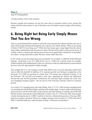 Part 1
Top 10 Trading Rules
a strong currency with a weak currency.

Because strength and weakness can last for some time as economic trends evolve, pairing the
strong with the weak currency is one of the better ways for traders to gain an edge in the currency
market


6. Being Right but Being Early Simply Means
That You Are Wrong
There is a great Richard Prior routine in which the comic lectures the audience that the only way to
reply when caught cheating red-handed by one’s spouse is by calmly stating, “Who are you going
to believe? Me? Or your lying eyes?” While this line always gets a huge laugh from the crowd,
many traders unfortunately take this advice to heart. The fact of the matter is that eyes do not lie. If
a trader is short a currency pair and the price action moves against him, relentlessly rising higher,
the trader is wrong and needs to admit that fact, sooner rather than later.

In FX, trends can last far longer than seem reasonable. For example, in 2004 the EUR/USD kept
rallying - rising from a low of 1.2000 all the way to 1.3600 over a period of just two months.
Traders looking at the fundamentals of the two currencies could not understand the reasons behind
the move since all signs pointed to dollar strength.

True enough, the U.S. was running a record trade deficit, but it was also attracting capital from
Asia to offset the shortfall. In addition, U.S. economic growth was blazing in comparison to the
Eurozone. U.S. GDP was growing at a better than 3.5% annual rate compared to barely 1% in
the Eurozone. The Fed had even started to raise rates, equalizing the interest rate differential
between the euro and the greenback. Furthermore, the extremely high exchange rate of the euro
was strangling European exports - the one sector of the Eurozone economy critical to economic
growth.

As a result, U.S. unemployment rates kept falling, from 5.7-5.2%, while German unemployment
was reaching post-World War II highs, printing in the double digits. In short, dollar bulls had many
good reasons to sell the EUR/USD, yet the currency pair kept rallying. Eventually, the EUR/USD
did turn around, retracing the whole 2004 rally to reach a low of 1.1730 in late 2005. But imagine
a trader shorting the pair at 1.3000. Could he or she have withstood the pressure of having a 600-
point move against a position? Worse yet, imagine someone who was short at 1.2500 in the fall of
2004. Could that trader have taken the pain of being 1,100 points in drawdown?



   e-book                                       High Probability Trading Setups for the Currency Market   13
 