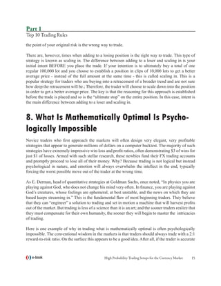 Part 1
Top 10 Trading Rules
the point of your original risk is the wrong way to trade.

There are, however, times when adding to a losing position is the right way to trade. This type of
strategy is known as scaling in. The difference between adding to a loser and scaling in is your
initial intent BEFORE you place the trade. If your intention is to ultimately buy a total of one
regular 100,000 lot and you choose to establish a position in clips of 10,000 lots to get a better
average price - instead of the full amount at the same time - this is called scaling in. This is a
popular strategy for traders who are buying into a retracement of a broader trend and are not sure
how deep the retracement will be.; Therefore, the trader will choose to scale down into the position
in order to get a better average price. The key is that the reasoning for this approach is established
before the trade is placed and so is the “ultimate stop” on the entire position. In this case, intent is
the main difference between adding to a loser and scaling in.


8. What Is Mathematically Optimal Is Psycho-
logically Impossible
Novice traders who first approach the markets will often design very elegant, very profitable
strategies that appear to generate millions of dollars on a computer backtest. The majority of such
strategies have extremely impressive win-loss and profit ratios, often demonstrating $3 of wins for
just $1 of losses. Armed with such stellar research, these newbies fund their FX trading accounts
and promptly proceed to lose all of their money. Why? Because trading is not logical but instead
psychological in nature, and emotion will always overwhelm the intellect in the end, typically
forcing the worst possible move out of the trader at the wrong time.

As E. Derman, head of quantitative strategies at Goldman Sachs, once noted, “In physics you are
playing against God, who does not change his mind very often. In finance, you are playing against
God’s creatures, whose feelings are ephemeral, at best unstable, and the news on which they are
based keeps streaming in.” This is the fundamental flaw of most beginning traders. They believe
that they can “engineer” a solution to trading and set in motion a machine that will harvest profits
out of the market. But trading is less of a science than it is an art; and the sooner traders realize that
they must compensate for their own humanity, the sooner they will begin to master the intricacies
of trading.

Here is one example of why in trading what is mathematically optimal is often psychologically
impossible. The conventional wisdom in the markets is that traders should always trade with a 2:1
reward-to-risk ratio. On the surface this appears to be a good idea. After all, if the trader is accurate



   e-book                                        High Probability Trading Setups for the Currency Market   15
 
