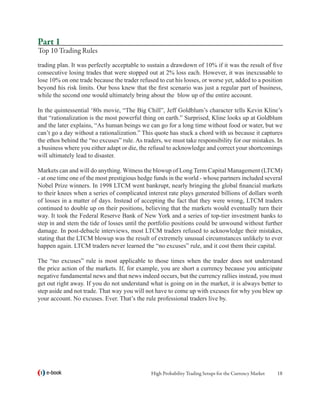 Part 1
Top 10 Trading Rules
trading plan. It was perfectly acceptable to sustain a drawdown of 10% if it was the result of five
consecutive losing trades that were stopped out at 2% loss each. However, it was inexcusable to
lose 10% on one trade because the trader refused to cut his losses, or worse yet, added to a position
beyond his risk limits. Our boss knew that the first scenario was just a regular part of business,
while the second one would ultimately bring about the blow up of the entire account.

In the quintessential ‘80s movie, “The Big Chill”, Jeff Goldblum’s character tells Kevin Kline’s
that “rationalization is the most powerful thing on earth.” Surprised, Kline looks up at Goldblum
and the later explains, “As human beings we can go for a long time without food or water, but we
can’t go a day without a rationalization.” This quote has stuck a chord with us because it captures
the ethos behind the “no excuses” rule. As traders, we must take responsibility for our mistakes. In
a business where you either adapt or die, the refusal to acknowledge and correct your shortcomings
will ultimately lead to disaster.

Markets can and will do anything. Witness the blowup of Long Term Capital Management (LTCM)
- at one time one of the most prestigious hedge funds in the world - whose partners included several
Nobel Prize winners. In 1998 LTCM went bankrupt, nearly bringing the global financial markets
to their knees when a series of complicated interest rate plays generated billions of dollars worth
of losses in a matter of days. Instead of accepting the fact that they were wrong, LTCM traders
continued to double up on their positions, believing that the markets would eventually turn their
way. It took the Federal Reserve Bank of New York and a series of top-tier investment banks to
step in and stem the tide of losses until the portfolio positions could be unwound without further
damage. In post-debacle interviews, most LTCM traders refused to acknowledge their mistakes,
stating that the LTCM blowup was the result of extremely unusual circumstances unlikely to ever
happen again. LTCM traders never learned the “no excuses” rule, and it cost them their capital.

The “no excuses” rule is most applicable to those times when the trader does not understand
the price action of the markets. If, for example, you are short a currency because you anticipate
negative fundamental news and that news indeed occurs, but the currency rallies instead, you must
get out right away. If you do not understand what is going on in the market, it is always better to
step aside and not trade. That way you will not have to come up with excuses for why you blew up
your account. No excuses. Ever. That’s the rule professional traders live by.




   e-book                                     High Probability Trading Setups for the Currency Market   18
 
