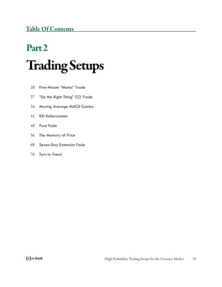 Table Of Contents


Part 2
Trading Setups
 20	 Five-Minute “Momo” Trade

 27	 “Do the Right Thing” CCI Trade

 34	 Moving Average MACD Combo

 41	 RSI Rollercoaster

 49	 Pure Fade

 56	 The Memory of Price

 68	 Seven-Day Extension Fade

 76	 Turn to Trend




  e-book                              High Probability Trading Setups for the Currency Market   19
 