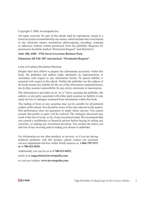 Copyright © 2006, Investopedia Inc.
All rights reserved. No part of this ebook shall be reproduced, stored in a
retrieval system or transmitted by any means, which includes but is not limited
to any electronic means, mechanical, photocopying, recording, scanning
or otherwise without written permission from the publisher. Requests for
permission should be marked “Permission Request” and directed to:
Suite 200, 4208 – 97th Street Greystone Business Park,
Edmonton AB T6E 5R7 and marked, “Permission Request”.

Limit of Liability/Disclaimer Warranty
Despite their best efforts to prepare the information accurately within this
book, the publisher and authors make absolutely no representations or
warranties with respect to any information herein. No patent liability is
assumed with respect to this ebook. Neither the publisher nor the authors of
the book assume any liability for the use of the information contained herein,
nor do they assume responsibility for any errors, omissions or inaccuracies.
The information is provided on an “as is” basis, meaning the publisher, the
authors, or any party associated with either party assumes no liability to any
entity for loss or damages sustained from information within this book.
The trading of forex or any securities may not be suitable for all potential
readers of this ebook. You should be aware of the risks inherent in the market.
Past performance does not guarantee or imply future success. You cannot
assume that profits or gains will be realized. The strategies discussed may
result in the loss of some, or all, of any investment made. We recommend that
you consult a stockbroker or financial advisor before buying or selling any
securities, or making any investment decisions. You assume the entire cost
and risk of any investing and/or trading you choose to undertake.


For information on our other products or services, or if you are having
technical problems with this product, please contact our customer
services department toll-free within North America at 1-866-795-7673
or 1-780-421-0555.
Additionally you can fax us at 1-780-421-0455,
email us at suggestions@investopedia.com,
or visit our website, www.investopedia.com.




   e-book                                           High Probability Trading Setups for the Currency Market   
 