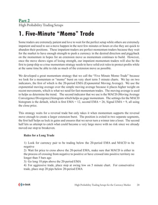 Part 2
High Probability Trading Setups

1. Five-Minute “Momo” Trade
Some traders are extremely patient and love to wait for the perfect setup while others are extremely
impatient and need to see a move happen in the next few minutes or hours or else they are quick to
abandon their positions. These impatient traders are perfect momentum traders because they wait
for the market to have enough strength to push a currency in the desired direction and piggyback
on the momentum in hopes for an extension move as momentum continues to build. However,
once the move shows signs of losing strength, our impatient momentum traders will also be the
first to jump ship so a true momentum strategy needs to have solid exit rules to protect profits while
at the same time be able to ride as much of the extension move as possible.

We developed a great momentum strategy that we call the “Five Minute Momo Trade” because
we look for a momentum or “momo” burst on very short term 5 minute charts. We lay on two
indicators, the first of which is the 20-period EMA (Exponential Moving Average). We use the
exponential moving average over the simple moving average because it places higher weight on
recent movements, which is what we need for fast momentum trades. The moving average is used
to helps us determine the trend. The second indicator that we use is the MACD (Moving Average
Convergence Divergence) histogram which helps us gage momentum. The settings for the MACD
histogram is the default, which is first EMA = 12, second EMA = 26, Signal EMA = 9, all using
the close price.

This strategy waits for a reversal trade but only takes it when momentum supports the reversal
move enough to create a larger extension burst. The position is exited in two separate segments,
the first half helps us lock in gains and ensures that we never turn a winner into a loser. The second
half lets us attempt to catch what could become a very large move with no risk since we already
moved our stop to breakeven.

    Rules for a Long Trade

    1)	 Look for currency pair to be trading below the 20-period EMA and MACD to be
    negative
    2)	 Wait for price to cross above the 20-period EMA, make sure that MACD is either in
    the process of crossing from negative to positive or have crossed into positive territory no
    longer than 5 bars ago
    3)	 Go long 10 pips above the 20-period EMA
    4)	 For aggressive trade, place stop at swing low on 5 minute chart. For conservative
    trade, place stop 20 pips below 20-period EMA



   e-book                                      High Probability Trading Setups for the Currency Market   20
 