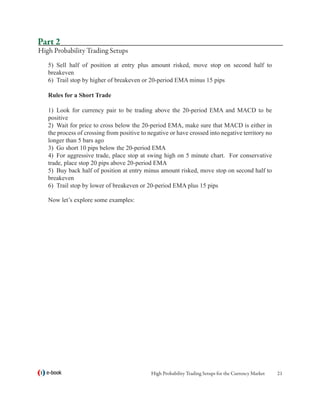 Part 2
High Probability Trading Setups
   5)	 Sell half of position at entry plus amount risked, move stop on second half to
   breakeven
   6)	 Trail stop by higher of breakeven or 20-period EMA minus 15 pips

   Rules for a Short Trade	

   1)	 Look for currency pair to be trading above the 20-period EMA and MACD to be
   positive
   2)	 Wait for price to cross below the 20-period EMA, make sure that MACD is either in
   the process of crossing from positive to negative or have crossed into negative territory no
   longer than 5 bars ago
   3)	 Go short 10 pips below the 20-period EMA
   4)	 For aggressive trade, place stop at swing high on 5 minute chart. For conservative
   trade, place stop 20 pips above 20-period EMA
   5)	 Buy back half of position at entry minus amount risked, move stop on second half to
   breakeven
   6)	 Trail stop by lower of breakeven or 20-period EMA plus 15 pips

   Now let’s explore some examples:




  e-book                                     High Probability Trading Setups for the Currency Market   21
 