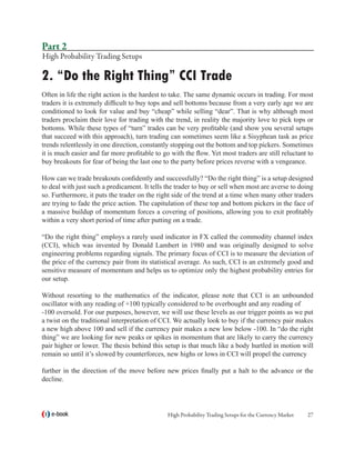 Part 2
High Probability Trading Setups

2. “Do the Right Thing” CCI Trade
Often in life the right action is the hardest to take. The same dynamic occurs in trading. For most
traders it is extremely difficult to buy tops and sell bottoms because from a very early age we are
conditioned to look for value and buy “cheap” while selling “dear”. That is why although most
traders proclaim their love for trading with the trend, in reality the majority love to pick tops or
bottoms. While these types of “turn” trades can be very profitable (and show you several setups
that succeed with this approach), turn trading can sometimes seem like a Sisyphean task as price
trends relentlessly in one direction, constantly stopping out the bottom and top pickers. Sometimes
it is much easier and far more profitable to go with the flow. Yet most traders are still reluctant to
buy breakouts for fear of being the last one to the party before prices reverse with a vengeance.

How can we trade breakouts confidently and successfully? “Do the right thing” is a setup designed
to deal with just such a predicament. It tells the trader to buy or sell when most are averse to doing
so. Furthermore, it puts the trader on the right side of the trend at a time when many other traders
are trying to fade the price action. The capitulation of these top and bottom pickers in the face of
a massive buildup of momentum forces a covering of positions, allowing you to exit profitably
within a very short period of time after putting on a trade.

“Do the right thing” employs a rarely used indicator in FX called the commodity channel index
(CCI), which was invented by Donald Lambert in 1980 and was originally designed to solve
engineering problems regarding signals. The primary focus of CCI is to measure the deviation of
the price of the currency pair from its statistical average. As such, CCI is an extremely good and
sensitive measure of momentum and helps us to optimize only the highest probability entries for
our setup.

Without resorting to the mathematics of the indicator, please note that CCI is an unbounded
oscillator with any reading of +100 typically considered to be overbought and any reading of
-100 oversold. For our purposes, however, we will use these levels as our trigger points as we put
a twist on the traditional interpretation of CCI. We actually look to buy if the currency pair makes
a new high above 100 and sell if the currency pair makes a new low below -100. In “do the right
thing” we are looking for new peaks or spikes in momentum that are likely to carry the currency
pair higher or lower. The thesis behind this setup is that much like a body hurtled in motion will
remain so until it’s slowed by counterforces, new highs or lows in CCI will propel the currency

further in the direction of the move before new prices finally put a halt to the advance or the
decline.



   e-book                                      High Probability Trading Setups for the Currency Market   27
 