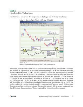 Part 2
High Probability Trading Setups
Now let’s take a look at how this setup works on the longer and the shorter time frames:
               Setup 2 - “Do the Right Thing” CCI Trade, EUR/USD




               Figure 2 - 1
               Source: FXtrek Intellichart, Copyright 2001 - 2005 Fxtrek.com, Inc.


In this daily chart of the EUR/USD pair we see that the former peak high above the CCI +100 level
was recorded on September 5, 2005, when it reached a reading of 130.00. Not until more than three
months later on December 13, 2005, did the CCI produce a value that would exceed this number.
Throughout this time we can see that EUR/USD was in a severe decline with many false breakouts
to the upside that fizzled as soon as they appeared on the chart. On December 13, 2005, however,
CCI hit 162.61 and we immediately went long on the close at 1.1945 using the low of the candle
at 1.1906 as our stop. Our first target was 100% of our risk, or approximately 40 points. We exited
half the position at 1.1985 and the second half of the position at two times our risk at 1.2035. Our
total reward-to-risk ratio on this trade was 1.5:1, meaning that if we were merely 50% accurate,
the setup would have positive expectancy. Note also that we were able to capture our gains in less
than 24 hours as the momentum of the move carried our position to profit very quickly.




   e-book                                          High Probability Trading Setups for the Currency Market   29
 