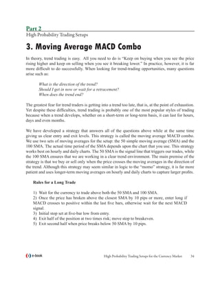 Part 2
High Probability Trading Setups

3. Moving Average MACD Combo
In theory, trend trading is easy. All you need to do is “Keep on buying when you see the price
rising higher and keep on selling when you see it breaking lower.” In practice, however, it is far
more difficult to do successfully. When looking for trend-trading opportunities, many questions
arise such as:

	       What is the direction of the trend?
	       Should I get in now or wait for a retracement?
	       When does the trend end?

The greatest fear for trend traders is getting into a trend too late, that is, at the point of exhaustion.
Yet despite these difficulties, trend trading is probably one of the most popular styles of trading
because when a trend develops, whether on a short-term or long-term basis, it can last for hours,
days and even months.

We have developed a strategy that answers all of the questions above while at the same time
giving us clear entry and exit levels. This strategy is called the moving average MACD combo.
We use two sets of moving averages for the setup: the 50 simple moving average (SMA) and the
100 SMA. The actual time period of the SMA depends upon the chart that you use. This strategy
works best on hourly and daily charts. The 50 SMA is the signal line that triggers our trades, while
the 100 SMA ensures that we are working in a clear trend environment. The main premise of the
strategy is that we buy or sell only when the price crosses the moving averages in the direction of
the trend. Although this strategy may seem similar in logic to the “momo” strategy, it is far more
patient and uses longer-term moving averages on hourly and daily charts to capture larger profits.

    Rules for a Long Trade

    1)	 Wait for the currency to trade above both the 50 SMA and 100 SMA.
    2)	 Once the price has broken above the closest SMA by 10 pips or more, enter long if
    MACD crosses to positive within the last five bars, otherwise wait for the next MACD
    signal.
    3)	 Initial stop set at five-bar low from entry.
    4)	 Exit half of the position at two times risk; move stop to breakeven.
    5)	 Exit second half when price breaks below 50 SMA by 10 pips.




    e-book                                       High Probability Trading Setups for the Currency Market   34
 