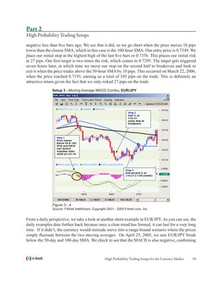 Part 2
High Probability Trading Setups
negative less than five bars ago. We see that it did, so we go short when the price moves 10 pips
lower than the closest SMA, which in this case is the 100-hour SMA. Our entry price is 0.7349. We
place our initial stop at the highest high of the last five bars or 0.7376. This places our initial risk
at 27 pips. Our first target is two times the risk, which comes to 0.7295. The target gets triggered
seven hours later, at which time we move our stop on the second half to breakeven and look to
exit it when the price trades above the 50-hour SMA by 10 pips. This occurred on March 22, 2006,
when the price reached 0.7193, earning us a total of 105 pips on the trade. This is definitely an
attractive return given the fact that we only risked 27 pips on the trade.
                Setup 3 - Moving Average MACD Combo, EUR/JPY




                Figure 3 - 4
                Source: FXtrek Intellichart, Copyright 2001 - 2005 Fxtrek.com, Inc.


From a daily perspective, we take a look at another short example in EUR/JPY. As you can see, the
daily examples date further back because once a clear trend has formed, it can last for a very long
time. If it didn’t, the currency would insteade move into a range-bound scenario where the prices
simply fluctuate between the two moving averages. On April 25, 2005, we saw EUR/JPY break
below the 50-day and 100-day SMA. We check to see that the MACD is also negative, confirming



   e-book                                           High Probability Trading Setups for the Currency Market   39
 