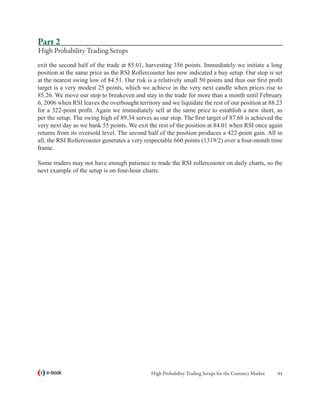 Part 2
High Probability Trading Setups
exit the second half of the trade at 85.01, harvesting 356 points. Immediately we initiate a long
position at the same price as the RSI Rollercoaster has now indicated a buy setup. Our stop is set
at the nearest swing low of 84.51. Our risk is a relatively small 50 points and thus our first profit
target is a very modest 25 points, which we achieve in the very next candle when prices rise to
85.26. We move our stop to breakeven and stay in the trade for more than a month until February
6, 2006 when RSI leaves the overbought territory and we liquidate the rest of our position at 88.23
for a 322-point profit. Again we immediately sell at the same price to establish a new short, as
per the setup. The swing high of 89.34 serves as our stop. The first target of 87.68 is achieved the
very next day as we bank 55 points. We exit the rest of the position at 84.01 when RSI once again
returns from its oversold level. The second half of the position produces a 422-point gain. All in
all, the RSI Rollercoaster generates a very respectable 660 points (1319/2) over a four-month time
frame.

Some traders may not have enough patience to trade the RSI rollercoaster on daily charts, so the
next example of the setup is on four-hour charts.




   e-book                                     High Probability Trading Setups for the Currency Market   44
 