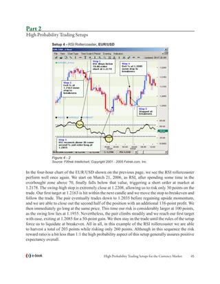Part 2
High Probability Trading Setups
                Setup 4 - RSI Rollercoaster, EUR/USD




                Figure 4 - 2
                Source: FXtrek Intellichart, Copyright 2001 - 2005 Fxtrek.com, Inc.


In the four-hour chart of the EUR/USD shown on the previous page, we see the RSI rollercoaster
perform well once again. We start on March 21, 2006, as RSI, after spending some time in the
overbought zone above 70, finally falls below that value, triggering a short order at market at
1.2178. The swing-high stop is extremely close at 1.2208, allowing us to risk only 30 points on the
trade. Our first target at 1.2163 is hit within the next candle and we move the stop to breakeven and
follow the trade. The pair eventually trades down to 1.2035 before regaining upside momentum,
and we are able to close out the second half of the position with an additional 138-point profit. We
then immediately go long at the same price. This time our risk is considerably larger at 100 points,
as the swing low lies at 1.1935. Nevertheless, the pair climbs steadily and we reach our first target
with ease, exiting at 1.2085 for a 50-point gain. We then stay in the trade until the rules of the setup
force us to liquidate at breakeven. All in all, in this example of the RSI rollercoaster we are able
to harvest a total of 203 points while risking only 260 points. Although in this sequence the risk
reward ratio is a bit less than 1:1 the high probability aspect of this setup generally assures positive
expectancy overall.


   e-book                                           High Probability Trading Setups for the Currency Market   45
 