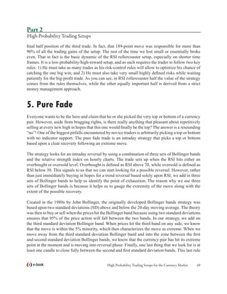 Part 2
High Probability Trading Setups
final half position of the third trade. In fact, that 189-point move was responsible for more than
90% of all the trading gains of the setup. The rest of the time we lost small or essentially broke
even. That in fact is the basic dynamic of the RSI rollercoaster setup, especially on shorter time
frames. It is a low-probability/high-reward setup, and as such requires the trader to follow two key
rules: 1) He must take as many trades as his risk-control rules will allow to optimize his chance of
catching the one big win; and 2) He must also take very small highly defined risks while waiting
patiently for the big-profit trade. As you can see, in RSI rollercoaster half the value of the strategy
comes from the rules themselves, while the other equally important half is derived from a strict
money management approach.


5. Pure Fade
Everyone wants to be the hero and claim that he or she picked the very top or bottom of a currency
pair. However, aside from bragging rights, is there really anything that pleasant about repetitively
selling at every new high in hopes that this one would finally be the top? The answer is a resounding
“no”! One of the biggest pitfalls encountered by novice traders is arbitrarily picking a top or bottom
with no indicator support. The pure fade trade is an intraday strategy that picks a top or bottom
based upon a clear recovery following an extreme move.
	
The strategy looks for an intraday reversal by using a combination of three sets of Bollinger bands
and the relative strength index on hourly charts. The trade sets up when the RSI hits either an
overbought or oversold level. Overbought is defined as RSI above 70, while oversold is defined as
RSI below 30. This signals to us that we can start looking for a possible reversal. However, rather
than just immediately buying in hopes for a trend reversal based solely upon RSI, we add in three
sets of Bollinger bands to help us identify the point of exhaustion. The reason why we use three
sets of Bollinger bands is because it helps us to gauge the extremity of the move along with the
extent of the possible recovery.

Created in the 1980s by John Bollinger, the originally developed Bollinger bands strategy was
based upon two standard deviations (SD) above and below the 20-day moving average. The theory
was then to buy or sell when the prices hit the Bollinger band because using two standard deviations
ensures that 95% of the price action will fall between the two bands. In our strategy, we add on
the third standard deviation Bollinger band. When prices hit the third band on any side, we know
that the move is within the 5% minority, which then characterizes the move as extreme. When we
move away from the third standard deviation Bollinger band and into the zone between the first
and second standard deviation Bollinger bands, we know that the currency pair has hit its extreme
point at the moment and is moving into reversal phase. Finally, one last thing that we look for is at
least one candle to close fully between the second and first standard deviation bands. This last rule


   e-book                                      High Probability Trading Setups for the Currency Market   49
 