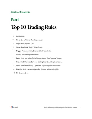 Table of Contents


Part 1
Top 10 Trading Rules
 6	   Introduction

 7	   Never Let a Winner Turn Into a Loser

 8	   Logic Wins; Impulse Kills

 9	   Never Risk More Than 2% Per Trade

 11	 Trigger Fundamentally, Enter and Exit Technically

 12	 Always Pair Strong With Weak

 13	 Being Right but Being Early Simply Means That You Are Wrong

 14	 Know the Difference Between Scaling In and Adding to a Loser...

 15	 What Is Mathematically Optimal Is Psychologically Impossible

 16	 Risk Can Be Is Predetermined; But Reward Is Unpredictable

 1 8	 No Excuses, Ever




  e-book                                     High Probability Trading Setups for the Currency Market   
 
