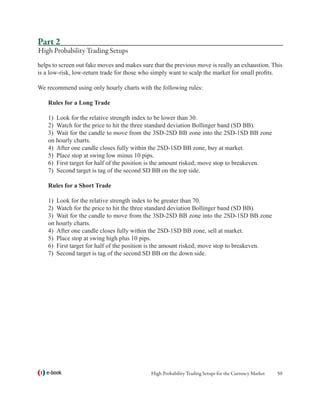 Part 2
High Probability Trading Setups
helps to screen out fake moves and makes sure that the previous move is really an exhaustion. This
is a low-risk, low-return trade for those who simply want to scalp the market for small profits.

We recommend using only hourly charts with the following rules:

    Rules for a Long Trade

    1)	 Look for the relative strength index to be lower than 30.
    2)	 Watch for the price to hit the three standard deviation Bollinger band (SD BB).
    3)	 Wait for the candle to move from the 3SD-2SD BB zone into the 2SD-1SD BB zone
    on hourly charts.
    4)	 After one candle closes fully within the 2SD-1SD BB zone, buy at market.
    5)	 Place stop at swing low minus 10 pips.
    6)	 First target for half of the position is the amount risked; move stop to breakeven.
    7)	 Second target is tag of the second SD BB on the top side.

    Rules for a Short Trade

    1)	 Look for the relative strength index to be greater than 70.
    2)	 Watch for the price to hit the three standard deviation Bollinger band (SD BB).
    3)	 Wait for the candle to move from the 3SD-2SD BB zone into the 2SD-1SD BB zone
    on hourly charts.
    4)	 After one candle closes fully within the 2SD-1SD BB zone, sell at market.
    5)	 Place stop at swing high plus 10 pips.
    6)	 First target for half of the position is the amount risked; move stop to breakeven.
    7)	 Second target is tag of the second SD BB on the down side.




   e-book                                    High Probability Trading Setups for the Currency Market   50
 