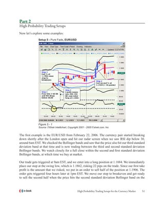 Part 2
High Probability Trading Setups
Now let’s explore some examples:
               Setup 5 - Pure Fade, EUR/USD




               Figure 5 - 1
               Source: FXtrek Intellichart, Copyright 2001 - 2005 Fxtrek.com, Inc.


The first example is the EUR/USD from February 22, 2006. The currency pair started breaking
down shortly after the London open and hit our radar screen when we saw RSI dip below 30,
around 6am EST. We checked the Bollinger bands and saw that the price also hit our third standard
deviation band at that time and is now trading between the third and second standard deviation
Bollinger bands. We watch closely for a full close within the second and first standard deviation
Bollinger bands, at which time we buy at market.

Our trade gets triggered at 9am EST, and we enter into a long position at 1.1884. We immediately
place our stop at the swing low, which is 1.1862, risking 22 pips on the trade. Since our first take
profit is the amount that we risked, we put in an order to sell half of the position at 1.1906. The
order gets triggered four hours later at 1pm EST. We move our stop to breakeven and get ready
to sell the second half when the price hits the second standard deviation Bollinger band on the



   e-book                                          High Probability Trading Setups for the Currency Market   51
 
