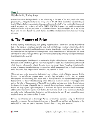 Part 2
High Probability Trading Setups
standard deviation Bollinger bands, so we look to buy at the open of the next candle. Our entry
price is 204.52. We put our stop at the swing low, or 204.34, which means that we are risking a
total of 18 pips. Following our rules of taking profit on the first half of our position by the amount
risked, we put an entry order to sell half at 204.70. GBP/JPY, however, was unable to sustain its
momentary relief rally and proceeded to extend its weakness. We were stopped out at 204.34 two
hours later, but since the risk was small, the loss should have had a minimal impact on most trading
accounts.


6. The Memory of Price
Is there anything more annoying than getting stopped out of a short trade on the absolute top
tick of the move or being taken out of a long trade on the lowest-possible bottom tick, only to
have prices reverse and then ultimately move in your direction for profit? Anyone who has ever
traded currencies has experienced that unpleasant reality more than once. We designed this setup
specifically to take advantage of these spike moves in currencies by carefully scaling into the trade
in anticipation of a reversal.

The memory of price should appeal to traders who despise taking frequent stops outs and like to
bank consistent, albeit small, profits. However, anyone who trades this setup must understand that
while it misses infrequently, when it does, the losses can be very large. Therefore, it is absolutely
critical to honor the stops in this setup, because when it fails it can morph into a relentless runaway
move that could blow up your entire account if you continue to fade it.

This setup rests on the assumption that support and resistance points of double tops and double
bottoms exert an influence on price action even after they are broken. In effect, they act almost
like magnetic fields attracting price action back to those points after the majority of the stops have
been cleared. The thesis behind this setup is that it takes an enormous amount of buying power to
exceed the value of the prior range of the double-top breakout and vice versa for the double-bottom
breakdown. In the case of a double top, for example, breaking above a previous top requires that
buyers not only expend capital and power to overcome the topside resistance but retain enough
additional momentum to fuel the rally further. By that time, much of the momentum has been
expended on the challenge to the double top, and it is unlikely that we will see a move of the same
amplitude as the one that created the first top.

How do we determine risk in this setup? We use a symmetrical approach. Using our double-top
example, we measure the amplitude of the retrace in the double top and then add that value to the
swing high to create our zone of resistance. Figure 1 shows exactly what we mean.



   e-book                                      High Probability Trading Setups for the Currency Market   56
 