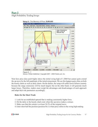Part 2
High Probability Trading Setups

               Setup 6 - The Memory of Price, EUR/USD




               Figure 6 - 1
               Source: FXtrek Intellichart, Copyright 2001 - 2005 Fxtrek.com, Inc.


Note how price does push higher above the initial swing high of 1.2060 but cannot quite extend
the up move by the full amplitude of the initial retracement. We see this happen quite often on both
the hourly charts as well as daily charts. On the dailies, the setup will suffer fewer failures (mainly
because the range extensions will be much larger); but on the other hand, it will generate much
larger losses. Therefore, traders must weigh the advantages and disadvantages of each approach
and adapt their risk parameters accordingly.

    Rules for the Short Trade

    1. Look for an established uptrend that is making consistently higher lows.
    2. On the daily or the hourly charts note when this up-move makes a retrace.
    3. Make sure that this retrace is at least 38.2% of the original move.
    4. Enter short half the position (position No.1) when price rallies to the swing high making



   e-book                                           High Probability Trading Setups for the Currency Market   57
 