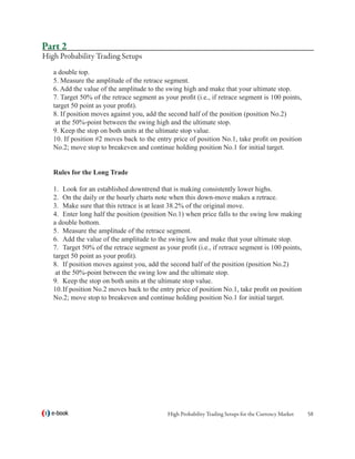 Part 2
High Probability Trading Setups
   a double top.
   5. Measure the amplitude of the retrace segment.
   6. Add the value of the amplitude to the swing high and make that your ultimate stop.
   7. Target 50% of the retrace segment as your profit (i.e., if retrace segment is 100 points,
   target 50 point as your profit).
   8. If position moves against you, add the second half of the position (position No.2)
    at the 50%-point between the swing high and the ultimate stop.
   9. Keep the stop on both units at the ultimate stop value.
   10. If position #2 moves back to the entry price of position No.1, take profit on position
   No.2; move stop to breakeven and continue holding position No.1 for initial target.


   Rules for the Long Trade

   1.	 Look for an established downtrend that is making consistently lower highs.
   2.	 On the daily or the hourly charts note when this down-move makes a retrace.
   3.	 Make sure that this retrace is at least 38.2% of the original move.
   4.	 Enter long half the position (position No.1) when price falls to the swing low making
   a double bottom.
   5.	 Measure the amplitude of the retrace segment.
   6.	 Add the value of the amplitude to the swing low and make that your ultimate stop.
   7.	 Target 50% of the retrace segment as your profit (i.e., if retrace segment is 100 points,
   target 50 point as your profit).
   8.	 If position moves against you, add the second half of the position (position No.2)
    at the 50%-point between the swing low and the ultimate stop.
   9.	 Keep the stop on both units at the ultimate stop value.
   10.	If position No.2 moves back to the entry price of position No.1, take profit on position
   No.2; move stop to breakeven and continue holding position No.1 for initial target.




  e-book                                     High Probability Trading Setups for the Currency Market   58
 