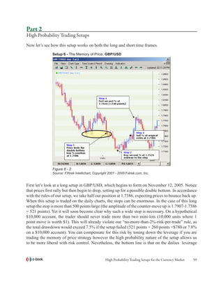 Part 2
High Probability Trading Setups
Now let’s see how this setup works on both the long and short time frames.

               Setup 6 - The Memory of Price, GBP/USD




               Figure 6 - 2
               Source: FXtrek Intellichart, Copyright 2001 - 2005 Fxtrek.com, Inc.


First let’s look at a long setup in GBP/USD, which begins to form on November 12, 2005. Notice
that prices first rally but then begin to drop, setting up for a possible double bottom. In accordance
with the rules of our setup, we take half our position at 1.7386, expecting prices to bounce back up.
When this setup is traded on the daily charts, the stops can be enormous. In the case of this long
setup the stop is more than 500 points large (the amplitude of the counter-move up is 1.7907-1.7386
= 521 points). Yet it will soon become clear why such a wide stop is necessary. On a hypothetical
$10,000 account, the trader should never trade more than two mini-lots (10,000 units where 1
point move is worth $1). This will already violate our “no-more-than-2%-risk-per-trade” rule, as
the total drawdown would exceed 7.5% if the setup failed (521 points + 260 points =$780 or 7.8%
on a $10,000 account). You can compensate for this risk by toning down the leverage if you are
trading the memory of price strategy however the high probability nature of the setup allows us
to be more liberal with risk control. Nevetheless, the bottom line is that on the dailies leverage


   e-book                                          High Probability Trading Setups for the Currency Market   59
 