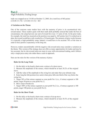 Part 2
High Probability Trading Setups
trade was stopped out at 114.88 on October 13, 2005, for a total loss of 465 points
(114.88-111.78) + (114.88-113.33) = 465

A Variation on the Theme

One of the concerns some traders have with the memory of price is its asymmetrical risk-
reward nature. Those readers quick with their math skills probably noticed that under the best of
circumstance, the setup harvests one unit of reward for every 1.5 units of risk. In the prior trade,
for example, the total loss incurred on the position was equal to -465 points; but if it worked out to
plan, the reward would have only resulted in a 310-point gain. The memory of price works because
it is typically a high probability setup. Indeed, it would have to be accurate 70% of the time in
order to have positive expectancy in the long run.

However, traders uncomfortable with the negative risk-reward ratios may consider a variation on
the theme. This version of the strategy does not offer as many opportunities for trades and may be
less accurate, but its risk-reward ratios are more in sync with conventional trading, and it follows
only a single price-entry rule rather than a scale-in approach.

Here are the rules for this version of the memory of price:

    Rules for the Long Trade

    1.	 On the daily or the hourly charts note a retrace of a down move.
    2.	 Measure the amplitude of the retrace, which should be at least 38.2% of the original
    move.
    3.	 Add the value of the amplitude to the swing low and make that your ultimate stop.
    4.	 Enter long the full position (two units) when price falls one-third of the way below the
    swing low.
    5.	 Target 50% of the retrace segment as your profit No.1 (i.e., if retrace segment is 100
    points, target 50 point as your profit No.1).
    6.	 Move stop to breakeven.
    7.	 Target 100% of the retrace segment as your profit No.2 (i.e., if retrace segment is 100
    points, target 100 points as your profit No.2).

    Rules for the Short Trade

    1.	 On the daily or the hourly charts note a retrace of an up move.
    2.	 Measure the amplitude of the retrace, which should be at least 38.2% of the original
    move.


   e-book                                      High Probability Trading Setups for the Currency Market   64
 
