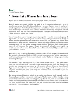 Part 1
Top 10 Trading Rules

1. Never Let a Winner Turn Into a Loser
Repeat after us: Protect your profits. Protect your profits. Protect your profits.

There is nothing worse than watching your trade be up 30 points one minute, only to see it
completely reverse a short while later and take out your stop 40 points lower. If you haven’t
already experienced this feeling firsthand, consider yourself lucky - it’s a woe most traders face
more often than you can imagine and is a perfect example of poor money management. The FX
markets can move fast, with gains turning into losses in a matter of minutes therefore making it
critical to properly manage your capital.

One of our cardinal rules of trading is to protect your profits - even if it means banking only 15
pips at a time. To some, 15 pips may seem like chump change; but if you take 10 trades, 15 pips at
a time, that adds up to a respectable 150 points of profits. Sure, this approach may seem as if we
are trading like penny-pinching grandmothers, but the main point of trading is to minimize your
losses and, along with that, to make money as often as possible. The bottom line is that this is your
money. Even if it is money that you are willing to lose, commonly referred to as risk capital, you
need to look at it as “you versus the market”. Like a soldier on the battlefield, you need to protect
yourself first and foremost.

There are two easy ways to never let a winner turn into a loser. The first method is to trail your stop.
The second is a derivative of the first, which is to trade more than one lot. Trailing stops requires
work but is probably one of the best ways to lock in profits. The key to trailing stops is to set a
near-term profit target.

For example, if your “near-term target” is 15 pips, then as soon as you are 15 pips in the money,
move your stop to breakeven. If it moves lower and takes out your stop, that is fine, since you can
consider your trade a scratch and you end up with no profits or losses. If it moves higher, by each
5-pip increment, you boost up your stop from breakeven by 5 pips, slowly cashing in gains. Just
imagine it like a blackjack game, where every time you take in $100, you move $25 to your “do
not touch” pile.

The second method of locking in gains involves trading more than one lot. If you trade two lots,
for example, you can have two separate profit targets. The first target would be placed at a more
conservative level that is closer to your entry price, say 15 or 20 pips, while the second lot is much
further away through which you are looking to bank a much larger reward-to-risk ratio. Once the
first target level is reached, you would move your stop to breakeven, which in essence embodies
our first rule: “Never let a winner turn into a loser.”


   e-book                                        High Probability Trading Setups for the Currency Market   
 
