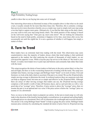 Part 2
High Probability Trading Setups
candle to show that we are buying into some sort of strength.

One interesting observation as illustrated in many of the examples above is that when we do catch
a turn, it usually extends for far more than three times risk. Therefore, this is certainly a strategy
that can involve more discretion whereby you as a trader may want to simply trail your stop using
a two-bar high to capture more gains. Alternatively, if you find the fade setup on the daily charts,
you may want to trail your stop using hourly charts. The whole premise of this strategy is based
on the well-worn saying that “what goes up, must come down”. We are looking for exhaustion
based on the need to bank profits, sometimes it happens in five bars, most times after seven, but
occasionally not until the eighth bar. It is not a question of whether it will happen, but simply a
matter of when.


8. Turn to Trend
Most traders have an extremely hard time trading with the trend. This observation may seem
counterintuitive since the majority of traders always claim that trend trading is their preferred
approach to the market; but after analyzing the records of thousands of retail traders, we are
convinced the opposite is true. While everyone pays lip service to the idiom of “the trend is your
friend”, in reality most traders love to pick tops and bottoms and constantly fade rather than trade
with the trend.

This setup recognizes the desire of most traders to find turns in the price action (that is to buy low
and sell high), but does so in the overarching framework of trading with the trend. The setup uses
multiple time frames, moving averages and Bollinger band “bands” as its tools of entry. First and
foremost, we look at the daily charts to ascertain if the pair is in a trend. We use the 20-period daily
simple moving average to determine the trend. In technical analysis there are numerous tools that
can help us diagnose trend, but none are as simple and effective as the 20-period SMA. Although
there are arrays of other moving averages that traders can use, the 20-period moving average
comprises a full month’s worth of data (20 business days), and as such provides us with a very
good idea of an “average” price. Therefore, if price action is above the “average” price, then we
assume the pair is in an uptrend and vice versa: if the price action is below the “average” price we
assume it’s in a downtrend

Next, we move to the hourly charts to pinpoint our entries. In the turn to trend setup we will only
trade in the direction of the trend by buying highly oversold prices in an uptrend and selling highly
overbought prices in a downtrend. How will we determine our overbought and oversold extremes?
The answer is by using Bollinger band “bands” to help us gauge the price action. Bollinger bands
measure price extremes by calculating the standard deviation of price from its 20-period moving


   e-book                                       High Probability Trading Setups for the Currency Market   76
 