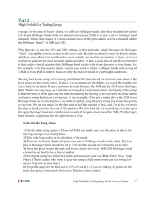 Part 2
High Probability Trading Setups
average. In the case of hourly charts, we will use Bollinger bands with three standard deviations
(3SD) and Bollinger bands with two standard deviations (2SD) to create a set of Bollinger band
channels. When price trades in a trend channel most of the price action will be contained within
the Bollinger “bands” of 2SD and 1SD.

Why then do we use the 3SD and 2SD settings in this particular setup? Because the Bollinger
“band” rule applies to price action on the daily scale. In order to properly trade the hourly charts,
which are more short term and therefore more volatile, we need to accomadate to those extremes
in order to generate the most accurate signals possible. In fact, a good rule of thumb to remember
is that traders should increase their Bollinger band values with every decrease in time frame. So,
for example, with five-minute charts, traders may want to utilize Bollinger bands with setting of
3.5SD or even 4SD in order to focus on only the most oversold or overbought conditions.

Moving back to our setup, after having established the direction of the trend we now observe the
price action on the hourly charts. If price is in an uptrend on the dailies, we watch the hourlies for
a turn back to the trend. If price continues to trade between the 3SD and the 2SD lower Bollinger
band “bands” we stay away, as it indicates a strong downward momentum. The beauty of this setup
is that prevents us from guessing the turn prematurely by forcing us to wait until the price action
confirms a swing bottom or a swing top. In our example, if the price trades above the 2SD lower
Bollinger band on the closing basis, we enter at market using the prior swing low minus five points
as the stop. We set our target for the first unit at half the amount of risk, and if it is hit, we move
the stop to breakeven for the rest of the position. We then look for the second unit to trade up to
the upper Bollinger band and exit the position only if the pair closes out of the 3SD-2SD Bollinger
band channel, suggesting that the uptrend move over.

    Rules for the Long Trade

    1) On the daily setup, place a 20-period SMA and make sure that the price is above the
    moving average on a closing basis.
    2) Take only long trades in the direction of the trend.
    3) Move to the hourly charts and place two sets of Bollinger bands on the chart. The first
    pair of Bollinger bands should be set to 3SD and the second pair should be set to 2SD.
    4) Once the price breaks through and closes above the lower 3SD-2SD Bollinger band
    channel on an hourly basis, buy at market.
    5) Set stop at swing low minus five points and calculate your risk (Risk=Entry Price - Stop
    Price). (Those traders who want to give the setup a little more room can use swing low
    minus 10 points as their stop.)
    6) Set profit target for the first unit at 50% of risk (i.e., if you are risking 40 points on the
    trade then place a take-profit limit order 20 points above entry).


   e-book                                       High Probability Trading Setups for the Currency Market   77
 