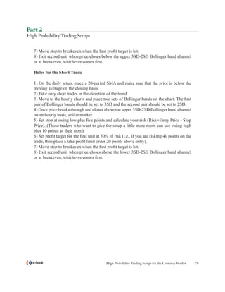 Part 2
High Probability Trading Setups

   7) Move stop to breakeven when the first profit target is hit.
   8) Exit second unit when price closes below the upper 3SD-2SD Bollinger band channel
   or at breakeven, whichever comes first.

   Rules for the Short Trade

   1) On the daily setup, place a 20-period SMA and make sure that the price is below the
   moving average on the closing basis.
   2) Take only short trades in the direction of the trend.
   3) Move to the hourly charts and place two sets of Bollinger bands on the chart. The first
   pair of Bollinger bands should be set to 3SD and the second pair should be set to 2SD.
   4) Once price breaks through and closes above the upper 3SD-2SD Bollinger band channel
   on an hourly basis, sell at market.
   5) Set stop at swing low plus five points and calculate your risk (Risk=Entry Price - Stop
   Price). (Those traders who want to give the setup a little more room can use swing high
   plus 10 points as their stop.)
   6) Set profit target for the first unit at 50% of risk (i.e., if you are risking 40 points on the
   trade, then place a take-profit limit order 20 points above entry).
   7) Move stop to breakeven when the first profit target is hit.
   8) Exit second unit when price closes above the lower 3SD-2SD Bollinger band channel
   or at breakeven, whichever comes first.




  e-book                                       High Probability Trading Setups for the Currency Market   78
 