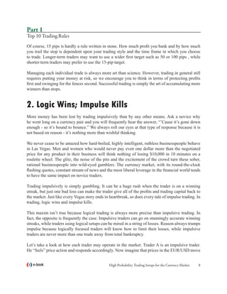 Part 1
Top 10 Trading Rules
Of course, 15 pips is hardly a rule written in stone. How much profit you bank and by how much
you trail the stop is dependent upon your trading style and the time frame in which you choose
to trade. Longer-term traders may want to use a wider first target such as 50 or 100 pips , while
shorter-term traders may prefer to use the 15-pip target.

Managing each individual trade is always more art than science. However, trading in general still
requires putting your money at risk, so we encourage you to think in terms of protecting profits
first and swinging for the fences second. Successful trading is simply the art of accumulating more
winners than stops.


2. Logic Wins; Impulse Kills
More money has been lost by trading impulsively than by any other means. Ask a novice why
he went long on a currency pair and you will frequently hear the answer, “’Cause it’s gone down
enough - so it’s bound to bounce.” We always roll our eyes at that type of response because it is
not based on reason - it’s nothing more than wishful thinking.

We never cease to be amazed how hard-boiled, highly intelligent, ruthless businesspeople behave
in Las Vegas. Men and women who would never pay even one dollar more than the negotiated
price for any product in their business will think nothing of losing $10,000 in 10 minutes on a
roulette wheel. The glitz, the noise of the pits and the excitement of the crowd turn these sober,
rational businesspeople into wild-eyed gamblers. The currency market, with its round-the-clock
flashing quotes, constant stream of news and the most liberal leverage in the financial world tends
to have the same impact on novice traders.

Trading impulsively is simply gambling. It can be a huge rush when the trader is on a winning
streak, but just one bad loss can make the trader give all of the profits and trading capital back to
the market. Just like every Vegas story ends in heartbreak, so does every tale of impulse trading. In
trading, logic wins and impulse kills.

This maxim isn’t true because logical trading is always more precise than impulsive trading. In
fact, the opposite is frequently the case. Impulsive traders can go on stunningly accurate winning
streaks, while traders using logical setups can be mired in a string of losses. Reason always trumps
impulse because logically focused traders will know how to limit their losses, while impulsive
traders are never more than one trade away from total bankruptcy.

Let’s take a look at how each trader may operate in the market. Trader A is an impulsive trader.
He “feels” price action and responds accordingly. Now imagine that prices in the EUR/USD move


   e-book                                      High Probability Trading Setups for the Currency Market   
 