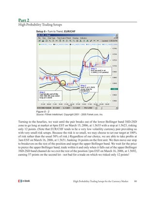 Part 2
High Probability Trading Setups
               Setup 8 - Turn to Trend, EUR/CHF




               Figure 8 - 2
               Source: FXtrek Intellichart, Copyright 2001 - 2005 Fxtrek.com, Inc.


Turning to the hourlies, we wait until the pair breaks out of the lower Bollinger band 3SD-2SD
zone to go long at market at 6pm EST on March 15, 2006, at 1.5635 with a stop at 1.5623, risking
only 12 points. (Note that EUR/CHF tends to be a very low volatility currency pair providing us
with very small risk setups. Because the risk is so small, we may choose to set our target at 100%
of risk rather than the usual 50% of risk.) Regardless of our choice, we are able to take profits at
3am EST on March 16, 2006, at 1.5651, banking 16 points on the first unit. We then move our stop
to breakeven on the rest of the position and target the upper Bollinger band. We wait for the price
to pierce the upper Bollinger band, trade within it and only when it falls out of the upper Bollinger
3SD-2SD band channel do we exit the rest of the position 1pm EST on March 16, 2006, at 1.5692,
earning 57 points on the second lot - not bad for a trade on which we risked only 12 points!




   e-book                                           High Probability Trading Setups for the Currency Market   80
 