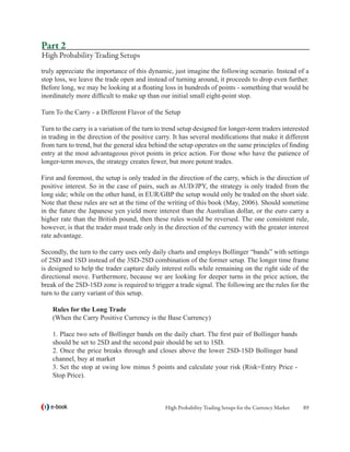 Part 2
High Probability Trading Setups
truly appreciate the importance of this dynamic, just imagine the following scenario. Instead of a
stop loss, we leave the trade open and instead of turning around, it proceeds to drop even further.
Before long, we may be looking at a floating loss in hundreds of points - something that would be
inordinately more difficult to make up than our initial small eight-point stop.

Turn To the Carry - a Different Flavor of the Setup

Turn to the carry is a variation of the turn to trend setup designed for longer-term traders interested
in trading in the direction of the positive carry. It has several modifications that make it different
from turn to trend, but the general idea behind the setup operates on the same principles of finding
entry at the most advantageous pivot points in price action. For those who have the patience of
longer-term moves, the strategy creates fewer, but more potent trades.

First and foremost, the setup is only traded in the direction of the carry, which is the direction of
positive interest. So in the case of pairs, such as AUD/JPY, the strategy is only traded from the
long side; while on the other hand, in EUR/GBP the setup would only be traded on the short side.
Note that these rules are set at the time of the writing of this book (May, 2006). Should sometime
in the future the Japanese yen yield more interest than the Australian dollar, or the euro carry a
higher rate than the British pound, then these rules would be reversed. The one consistent rule,
however, is that the trader must trade only in the direction of the currency with the greater interest
rate advantage.

Secondly, the turn to the carry uses only daily charts and employs Bollinger “bands” with settings
of 2SD and 1SD instead of the 3SD-2SD combination of the former setup. The longer time frame
is designed to help the trader capture daily interest rolls while remaining on the right side of the
directional move. Furthermore, because we are looking for deeper turns in the price action, the
break of the 2SD-1SD zone is required to trigger a trade signal. The following are the rules for the
turn to the carry variant of this setup.

    Rules for the Long Trade
    (When the Carry Positive Currency is the Base Currency)

    1. Place two sets of Bollinger bands on the daily chart. The first pair of Bollinger bands
    should be set to 2SD and the second pair should be set to 1SD.
    2. Once the price breaks through and closes above the lower 2SD-1SD Bollinger band
    channel, buy at market
    3. Set the stop at swing low minus 5 points and calculate your risk (Risk=Entry Price -
    Stop Price).



   e-book                                      High Probability Trading Setups for the Currency Market   89
 