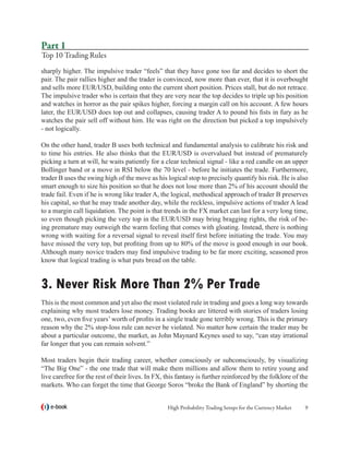 Part 1
Top 10 Trading Rules
sharply higher. The impulsive trader “feels” that they have gone too far and decides to short the
pair. The pair rallies higher and the trader is convinced, now more than ever, that it is overbought
and sells more EUR/USD, building onto the current short position. Prices stall, but do not retrace.
The impulsive trader who is certain that they are very near the top decides to triple up his position
and watches in horror as the pair spikes higher, forcing a margin call on his account. A few hours
later, the EUR/USD does top out and collapses, causing trader A to pound his fists in fury as he
watches the pair sell off without him. He was right on the direction but picked a top impulsively
- not logically.

On the other hand, trader B uses both technical and fundamental analysis to calibrate his risk and
to time his entries. He also thinks that the EUR/USD is overvalued but instead of prematurely
picking a turn at will, he waits patiently for a clear technical signal - like a red candle on an upper
Bollinger band or a move in RSI below the 70 level - before he initiates the trade. Furthermore,
trader B uses the swing high of the move as his logical stop to precisely quantify his risk. He is also
smart enough to size his position so that he does not lose more than 2% of his account should the
trade fail. Even if he is wrong like trader A, the logical, methodical approach of trader B preserves
his capital, so that he may trade another day, while the reckless, impulsive actions of trader A lead
to a margin call liquidation. The point is that trends in the FX market can last for a very long time,
so even though picking the very top in the EUR/USD may bring bragging rights, the risk of be-
ing premature may outweigh the warm feeling that comes with gloating. Instead, there is nothing
wrong with waiting for a reversal signal to reveal itself first before initiating the trade. You may
have missed the very top, but profiting from up to 80% of the move is good enough in our book.
Although many novice traders may find impulsive trading to be far more exciting, seasoned pros
know that logical trading is what puts bread on the table.


3. Never Risk More Than 2% Per Trade
This is the most common and yet also the most violated rule in trading and goes a long way towards
explaining why most traders lose money. Trading books are littered with stories of traders losing
one, two, even five years’ worth of profits in a single trade gone terribly wrong. This is the primary
reason why the 2% stop-loss rule can never be violated. No matter how certain the trader may be
about a particular outcome, the market, as John Maynard Keynes used to say, “can stay irrational
far longer that you can remain solvent.”

Most traders begin their trading career, whether consciously or subconsciously, by visualizing
“The Big One” - the one trade that will make them millions and allow them to retire young and
live carefree for the rest of their lives. In FX, this fantasy is further reinforced by the folklore of the
markets. Who can forget the time that George Soros “broke the Bank of England” by shorting the


   e-book                                         High Probability Trading Setups for the Currency Market   
 