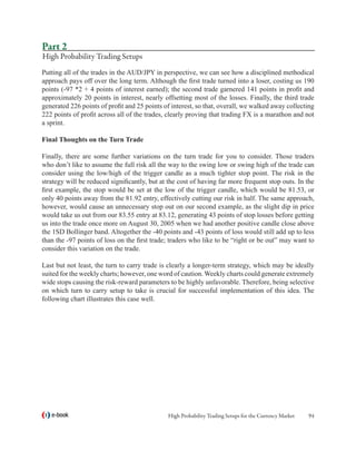 Part 2
High Probability Trading Setups
Putting all of the trades in the AUD/JPY in perspective, we can see how a disciplined methodical
approach pays off over the long term. Although the first trade turned into a loser, costing us 190
points (-97 *2 + 4 points of interest earned); the second trade garnered 141 points in profit and
approximately 20 points in interest, nearly offsetting most of the losses. Finally, the third trade
generated 226 points of profit and 25 points of interest, so that, overall, we walked away collecting
222 points of profit across all of the trades, clearly proving that trading FX is a marathon and not
a sprint.

Final Thoughts on the Turn Trade

Finally, there are some further variations on the turn trade for you to consider. Those traders
who don’t like to assume the full risk all the way to the swing low or swing high of the trade can
consider using the low/high of the trigger candle as a much tighter stop point. The risk in the
strategy will be reduced significantly, but at the cost of having far more frequent stop outs. In the
first example, the stop would be set at the low of the trigger candle, which would be 81.53, or
only 40 points away from the 81.92 entry, effectively cutting our risk in half. The same approach,
however, would cause an unnecessary stop out on our second example, as the slight dip in price
would take us out from our 83.55 entry at 83.12, generating 43 points of stop losses before getting
us into the trade once more on August 30, 2005 when we had another positive candle close above
the 1SD Bollinger band. Altogether the -40 points and -43 points of loss would still add up to less
than the -97 points of loss on the first trade; traders who like to be “right or be out” may want to
consider this variation on the trade.

Last but not least, the turn to carry trade is clearly a longer-term strategy, which may be ideally
suited for the weekly charts; however, one word of caution. Weekly charts could generate extremely
wide stops causing the risk-reward parameters to be highly unfavorable. Therefore, being selective
on which turn to carry setup to take is crucial for successful implementation of this idea. The
following chart illustrates this case well.




   e-book                                     High Probability Trading Setups for the Currency Market   94
 