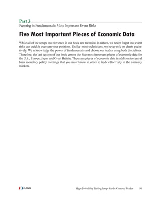 Part 3
Factoring in Fundamentals: Most Important Event Risks

Five Most Important Pieces of Economic Data
While all of the setups that we teach in our book are technical in nature, we never forget that event
risks can quickly overturn your positions. Unlike most technicians, we never rely on charts exclu-
sively. We acknowledge the power of fundamentals and choose our trades using both disciplines.
Therefore, the last section of our book covers the five most important pieces of economic data for
the U.S., Europe, Japan and Great Britain. These are pieces of economic data in addition to central
bank monetary policy meetings that you must know in order to trade effectively in the currency
markets.




   e-book                                     High Probability Trading Setups for the Currency Market   96
 