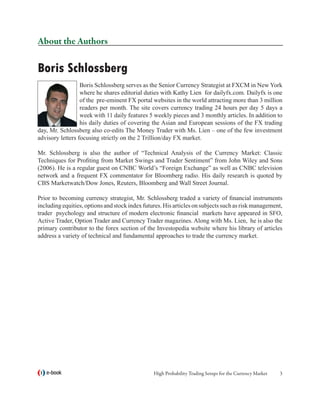 About the Authors

Boris Schlossberg
                  Boris Schlossberg serves as the Senior Currency Strategist at FXCM in New York
                  where he shares editorial duties with Kathy Lien for dailyfx.com. Dailyfx is one
                  of the pre-eminent FX portal websites in the world attracting more than 3 million
                  readers per month. The site covers currency trading 24 hours per day 5 days a
                  week with 11 daily features 5 weekly pieces and 3 monthly articles. In addition to
                  his daily duties of covering the Asian and European sessions of the FX trading
day, Mr. Schlossberg also co-edits The Money Trader with Ms. Lien – one of the few investment
advisory letters focusing strictly on the 2 Trillion/day FX market.

Mr. Schlossberg is also the author of “Technical Analysis of the Currency Market: Classic
Techniques for Profiting from Market Swings and Trader Sentiment” from John Wiley and Sons
(2006). He is a regular guest on CNBC World’s “Foreign Exchange” as well as CNBC television
network and a frequent FX commentator for Bloomberg radio. His daily research is quoted by
CBS Marketwatch/Dow Jones, Reuters, Bloomberg and Wall Street Journal.

Prior to becoming currency strategist, Mr. Schlossberg traded a variety of financial instruments
including equities, options and stock index futures. His articles on subjects such as risk management,
trader psychology and structure of modern electronic financial markets have appeared in SFO,
Active Trader, Option Trader and Currency Trader magazines. Along with Ms. Lien, he is also the
primary contributor to the forex section of the Investopedia website where his library of articles
address a variety of technical and fundamental approaches to trade the currency market.




   e-book                                       High Probability Trading Setups for the Currency Market   
 