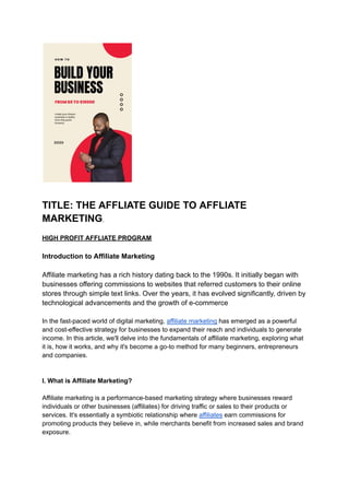 TITLE: THE AFFLIATE GUIDE TO AFFLIATE
MARKETING.
HIGH PROFIT AFFLIATE PROGRAM
Introduction to Affiliate Marketing
Affiliate marketing has a rich history dating back to the 1990s. It initially began with
businesses offering commissions to websites that referred customers to their online
stores through simple text links. Over the years, it has evolved significantly, driven by
technological advancements and the growth of e-commerce
In the fast-paced world of digital marketing, affiliate marketing has emerged as a powerful
and cost-effective strategy for businesses to expand their reach and individuals to generate
income. In this article, we'll delve into the fundamentals of affiliate marketing, exploring what
it is, how it works, and why it's become a go-to method for many beginners, entrepreneurs
and companies.
I. What is Affiliate Marketing?
Affiliate marketing is a performance-based marketing strategy where businesses reward
individuals or other businesses (affiliates) for driving traffic or sales to their products or
services. It's essentially a symbiotic relationship where affiliates earn commissions for
promoting products they believe in, while merchants benefit from increased sales and brand
exposure.
 