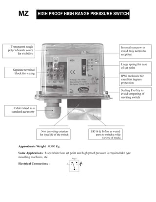 MZ
Approximate Weight : 0.900 Kg.
Some Applications : Used where low set point and high proof pressure is required like tyre
moulding machines, etc.
Electrical Connections :
T s t t
yc t c v
f v s ty
I t s tsc t
v sy c ss t
s t t
HIGH PROOF HIGH RANGE PRESSURE SWITCH
Separate terminal
block for wiring
Large spring for ease
of set point
IP66 enclosure for
excellent ingress
protection
Sealing Facility to
avoid tempering of
working switch
Cable Gland as a
standard accessory
Non corroding exteriors
for long life of the switch
SS316 & Teﬂon as wetted
parts to switch a wide
variety of media
 
