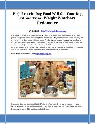 High Protein Dog Food Will Get Your Dog
Fit and Trim - Weight Watchers

Pedometer

_____________________________________________________________________________________

By Gabriel - http://highproteindogfood.org/
High protein dog food must have meat as their primary ingredient. Meat is what gives the food the
protein. A dog can live on a meat or vegetable based diet but they will not be their healthiest. They will
only be surviving. Dogs need meat to be healthy.We dog lovers and owners only want what is best for
our dogs. We know that we need to meet all of our dogs needs. There are times when we can't get the
most expensive high protein food. Don't feel that the highest priced is always the best, it's not. You can
either make homemade dog food so you know what source of protein your dog is getting, or if you look
around and read labels it is possible to find a high protein food that you can afford.
If You Want To Learn More About High Protein Dog Food

If you see grain as the protein that is listed first on the food label, do not buy it. Grains only have a
minute amount of protein. This can cause your dog health problems such as dry skin, being overweight,
low energy, no way to fight infections, and brittle hair.

 