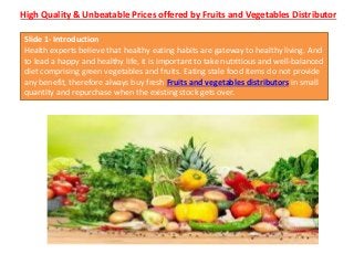 High Quality & Unbeatable Prices offered by Fruits and Vegetables Distributor
Slide 1- Introduction
Health experts believe that healthy eating habits are gateway to healthy living. And
to lead a happy and healthy life, it is important to take nutritious and well-balanced
diet comprising green vegetables and fruits. Eating stale food items do not provide
any benefit, therefore always buy fresh Fruits and vegetables distributors in small
quantity and repurchase when the existing stock gets over.
 