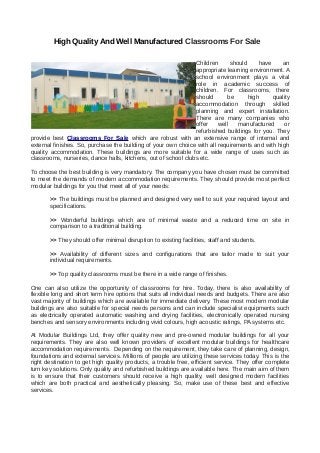 High Quality And Well Manufactured Classrooms For Sale
Children should have an
appropriate learning environment. A
school environment plays a vital
role in academic success of
children. For classrooms, there
should be high quality
accommodation through skilled
planning and expert installation.
There are many companies who
offer well manufactured or
refurbished buildings for you. They
provide best Classrooms For Sale which are robust with an extensive range of internal and
external finishes. So, purchase the building of your own choice with all requirements and with high
quality accommodation. These buildings are more suitable for a wide range of uses such as
classrooms, nurseries, dance halls, kitchens, out of school clubs etc.
To choose the best building is very mandatory. The company you have chosen must be committed
to meet the demands of modern accommodation requirements. They should provide most perfect
modular buildings for you that meet all of your needs:
>> The buildings must be planned and designed very well to suit your required layout and
specifications.
>> Wonderful buildings which are of minimal waste and a reduced time on site in
comparison to a traditional building.
>> They should offer minimal disruption to existing facilities, staff and students.
>> Availability of different sizes and configurations that are tailor made to suit your
individual requirements.
>> Top quality classrooms must be there in a wide range of finishes.
One can also utilize the opportunity of classrooms for hire. Today, there is also availability of
flexible long and short term hire options that suits all individual needs and budgets. There are also
vast majority of buildings which are available for immediate delivery. These most modern modular
buildings are also suitable for special needs persons and can include specialist equipments such
as electrically operated automatic washing and drying facilities, electronically operated nursing
benches and sensory environments including vivid colours, high acoustic ratings, PA systems etc.
At Modular Buildings Ltd, they offer quality new and pre-owned modular buildings for all your
requirements. They are also well known providers of excellent modular buildings for healthcare
accommodation requirements. Depending on the requirement, they take care of planning, design,
foundations and external services. Millions of people are utilizing these services today. This is the
right destination to get high quality products, a trouble free, efficient service. They offer complete
turn key solutions. Only quality and refurbished buildings are available here. The main aim of them
is to ensure that their customers should receive a high quality, well designed modern facilities
which are both practical and aesthetically pleasing. So, make use of these best and effective
services.
 