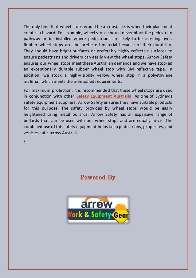 The only time that wheel stops would be an obstacle, is when their placement
creates a hazard. For example, wheel stops should never block the pedestrian
pathway or be installed where pedestrians are likely to be crossing over.
Rubber wheel stops are the preferred material because of their durability.
They should have bright surfaces or preferably highly reflective surfaces to
ensure pedestrians and drivers can easily view the wheel stops. Arrow Safety
ensures our wheel stops meet these Australian demands and we have stocked
an exceptionally durable rubber wheel stop with 3M reflective tape. In
addition, we stock a high-visibility yellow wheel stop in a polyethylene
material, which meets the mentioned requirements.
For maximum protection, it is recommended that these wheel stops are used
in conjunction with other Safety Equipment Australia. As one of Sydney’s
safety equipment suppliers, Arrow Safety ensures they have suitable products
for this purpose. The safety provided by wheel stops would be easily
heightened using metal bollards. Arrow Safety has an expansive range of
bollards that can be used with our wheel stops and are equally hi-vis. The
combined use of this safety equipment helps keep pedestrians, properties, and
vehicles safe across Australia.

Powered By
 