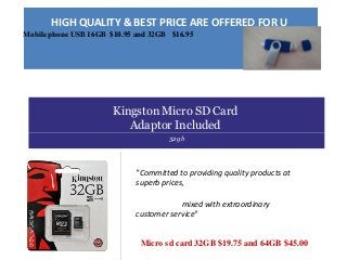 HIGH QUALITY & BEST PRICE ARE OFFERED FOR U
Mobile phone USB 16GB $10.95 and 32GB $16.95
Kingston Micro SD Card
Adaptor Included
32gb
"Committed to providing quality products at
superb prices,
mixed with extraordinary
customer service"
Micro sd card 32GB $19.75 and 64GB $45.00
 